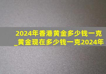 2024年香港黄金多少钱一克_黄金现在多少钱一克2024年