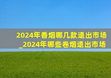 2024年香烟哪几款退出市场_2024年哪些卷烟退出市场