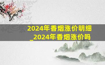 2024年香烟涨价明细_2024年香烟涨价吗