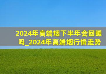 2024年高端烟下半年会回暖吗_2024年高端烟行情走势