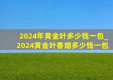 2024年黄金叶多少钱一包_2024黄金叶香烟多少钱一包