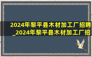 2024年黎平县木材加工厂招聘_2024年黎平县木材加工厂招工
