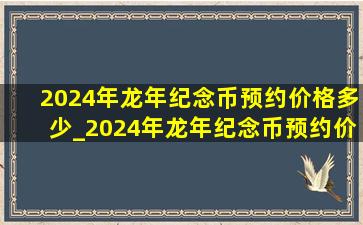 2024年龙年纪念币预约价格多少_2024年龙年纪念币预约价格