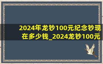 2024年龙钞100元纪念钞现在多少钱_2024龙钞100元纪念钞现在多少钱