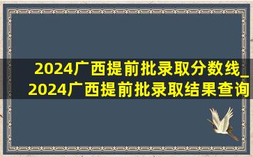 2024广西提前批录取分数线_2024广西提前批录取结果查询时间