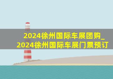 2024徐州国际车展团购_2024徐州国际车展门票预订