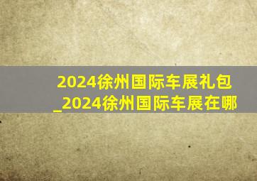 2024徐州国际车展礼包_2024徐州国际车展在哪