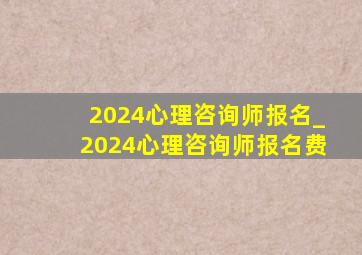 2024心理咨询师报名_2024心理咨询师报名费