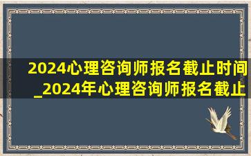 2024心理咨询师报名截止时间_2024年心理咨询师报名截止时间