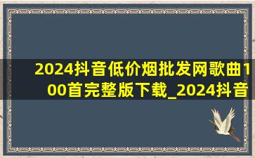 2024抖音(低价烟批发网)歌曲100首完整版下载_2024抖音(低价烟批发网)歌曲100首完整版