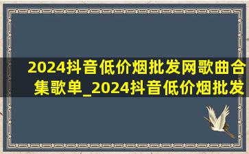 2024抖音(低价烟批发网)歌曲合集歌单_2024抖音(低价烟批发网)歌曲合集