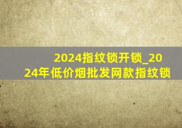 2024指纹锁开锁_2024年(低价烟批发网)款指纹锁