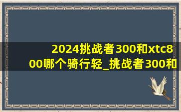 2024挑战者300和xtc800哪个骑行轻_挑战者300和xtc800哪个骑起来好