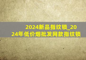 2024新品指纹锁_2024年(低价烟批发网)款指纹锁