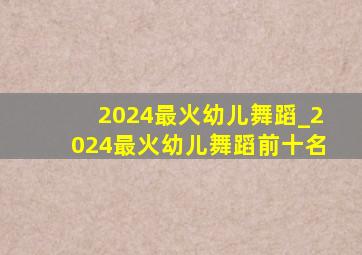 2024最火幼儿舞蹈_2024最火幼儿舞蹈前十名