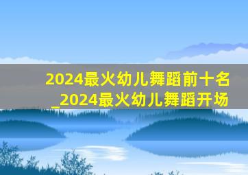 2024最火幼儿舞蹈前十名_2024最火幼儿舞蹈开场