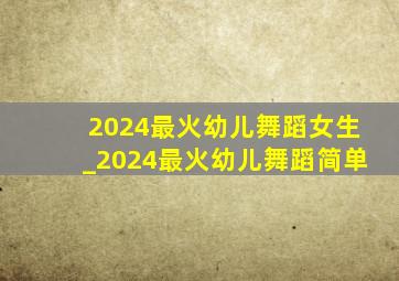 2024最火幼儿舞蹈女生_2024最火幼儿舞蹈简单