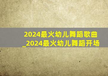 2024最火幼儿舞蹈歌曲_2024最火幼儿舞蹈开场