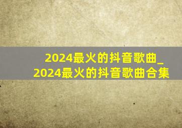 2024最火的抖音歌曲_2024最火的抖音歌曲合集