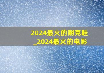 2024最火的耐克鞋_2024最火的电影