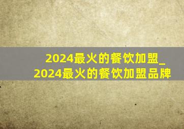 2024最火的餐饮加盟_2024最火的餐饮加盟品牌