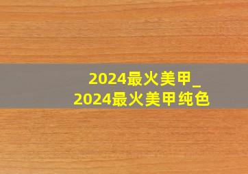 2024最火美甲_2024最火美甲纯色