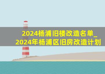 2024杨浦旧楼改造名单_2024年杨浦区旧房改造计划