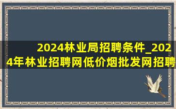 2024林业局招聘条件_2024年林业招聘网(低价烟批发网)招聘