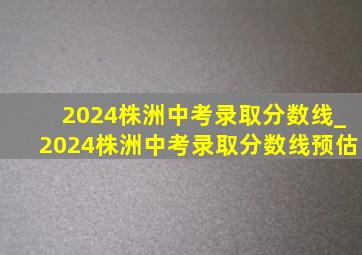 2024株洲中考录取分数线_2024株洲中考录取分数线预估