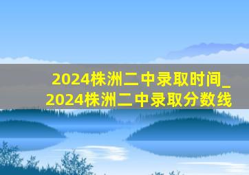 2024株洲二中录取时间_2024株洲二中录取分数线