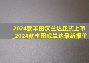 2024款丰田汉兰达正式上市_2024款丰田威兰达最新报价