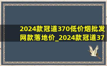 2024款冠道370(低价烟批发网)款落地价_2024款冠道370(低价烟批发网)款尺寸