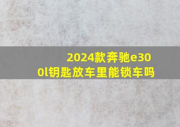 2024款奔驰e300l钥匙放车里能锁车吗