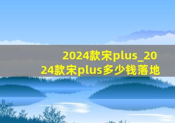 2024款宋plus_2024款宋plus多少钱落地