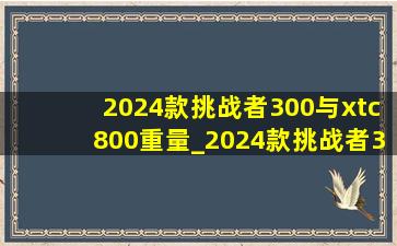 2024款挑战者300与xtc800重量_2024款挑战者300和xtc800