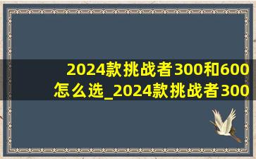 2024款挑战者300和600怎么选_2024款挑战者300和公爵600