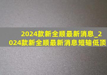 2024款新全顺最新消息_2024款新全顺最新消息短轴低顶