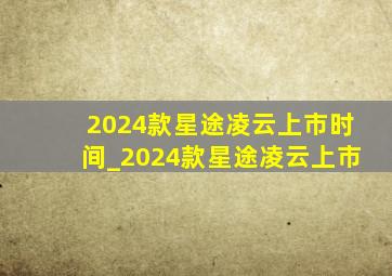 2024款星途凌云上市时间_2024款星途凌云上市