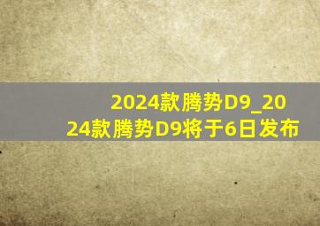 2024款腾势D9_2024款腾势D9将于6日发布