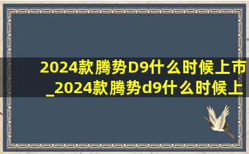 2024款腾势D9什么时候上市_2024款腾势d9什么时候上市的