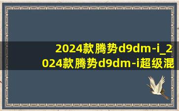 2024款腾势d9dm-i_2024款腾势d9dm-i超级混动