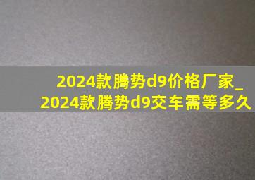 2024款腾势d9价格厂家_2024款腾势d9交车需等多久