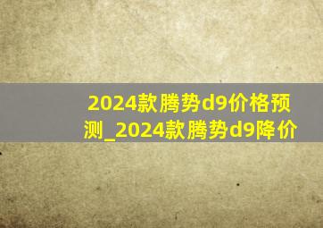 2024款腾势d9价格预测_2024款腾势d9降价