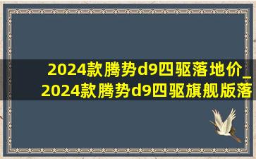 2024款腾势d9四驱落地价_2024款腾势d9四驱旗舰版落地