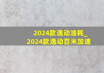 2024款逸动油耗_2024款逸动百米加速