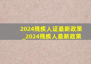 2024残疾人证最新政策_2024残疾人最新政策