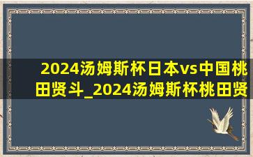 2024汤姆斯杯日本vs中国桃田贤斗_2024汤姆斯杯桃田贤斗