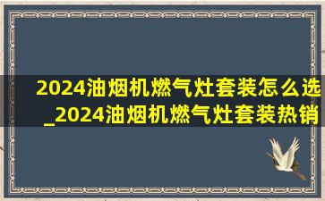 2024油烟机燃气灶套装怎么选_2024油烟机燃气灶套装热销第一名