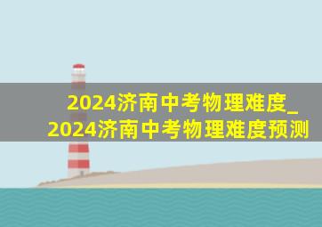 2024济南中考物理难度_2024济南中考物理难度预测