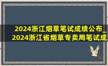 2024浙江烟草笔试成绩公布_2024浙江省烟草专卖局笔试成绩